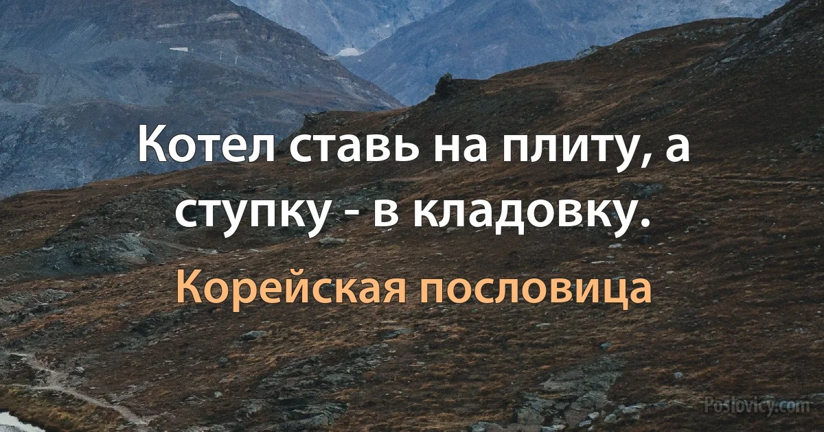 Котел ставь на плиту, а ступку - в кладовку. (Корейская пословица)