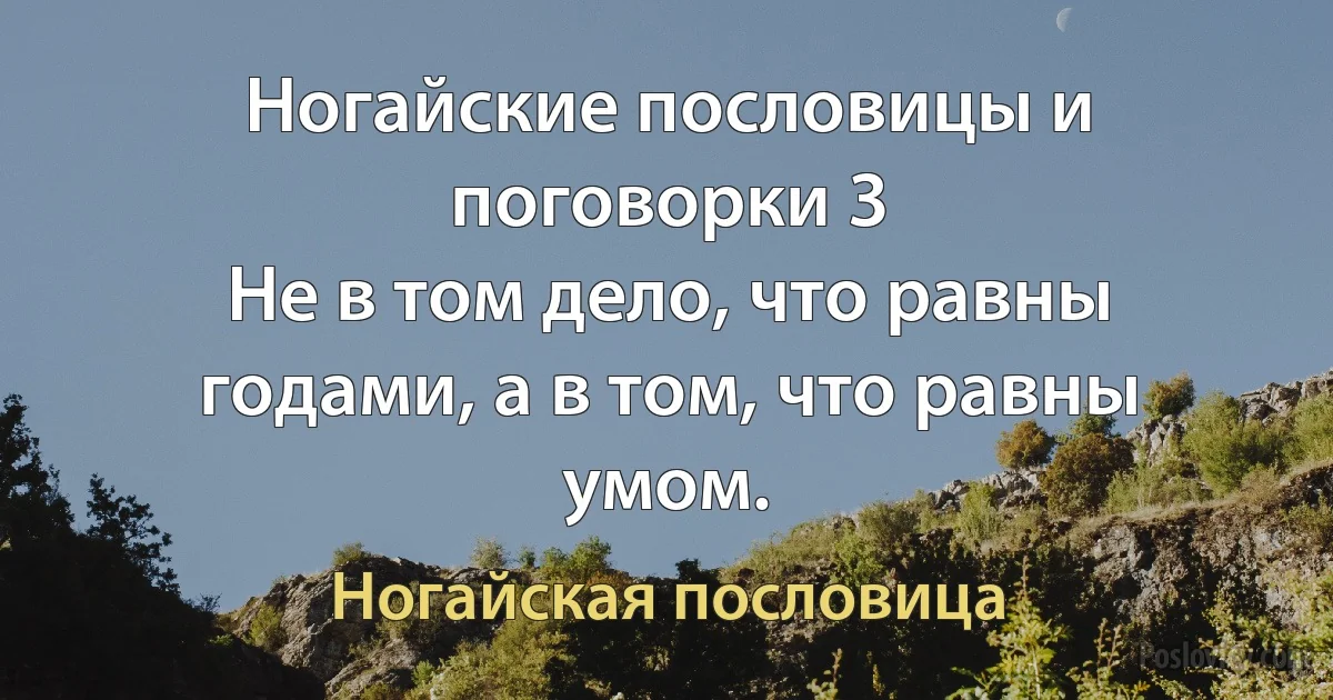 Ногайские пословицы и поговорки 3
Не в том дело, что равны годами, а в том, что равны умом. (Ногайская пословица)