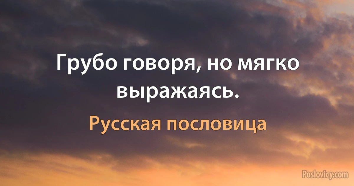 Грубо говоря, но мягко выражаясь. (Русская пословица)