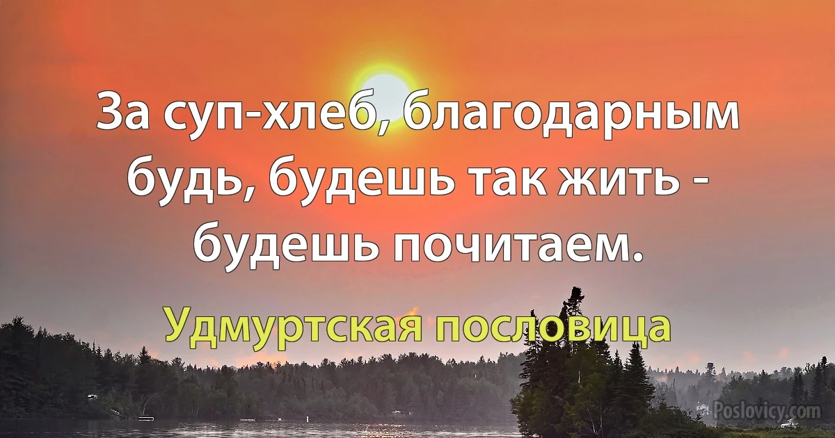 За суп-хлеб, благодарным будь, будешь так жить - будешь почитаем. (Удмуртская пословица)