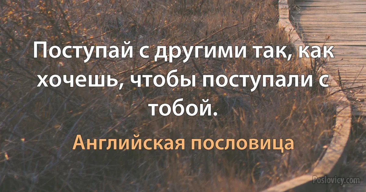 Поступай с другими так, как хочешь, чтобы поступали с тобой. (Английская пословица)