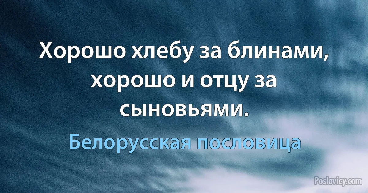 Хорошо хлебу за блинами, хорошо и отцу за сыновьями. (Белорусская пословица)