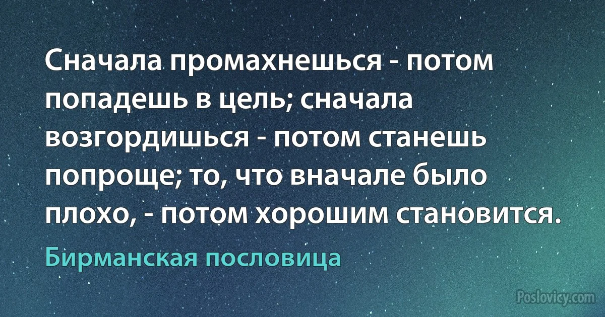 Сначала промахнешься - потом попадешь в цель; сначала возгордишься - потом станешь попроще; то, что вначале было плохо, - потом хорошим становится. (Бирманская пословица)