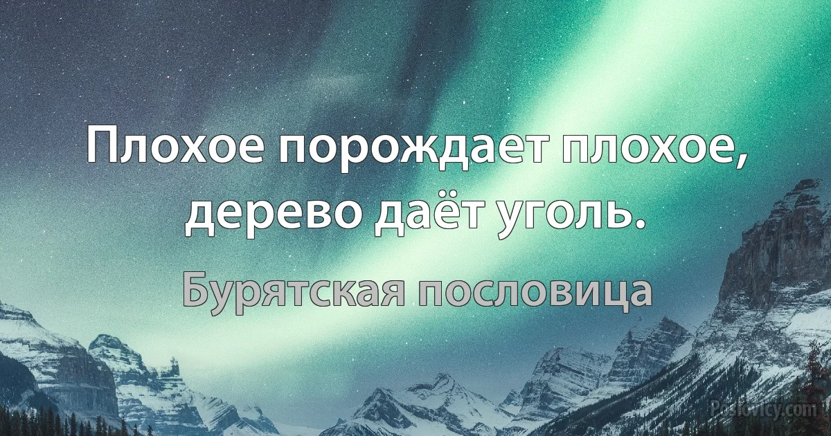 Плохое порождает плохое, дерево даёт уголь. (Бурятская пословица)