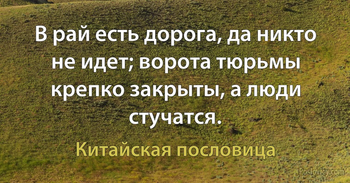 В рай есть дорога, да никто не идет; ворота тюрьмы крепко закрыты, а люди стучатся. (Китайская пословица)