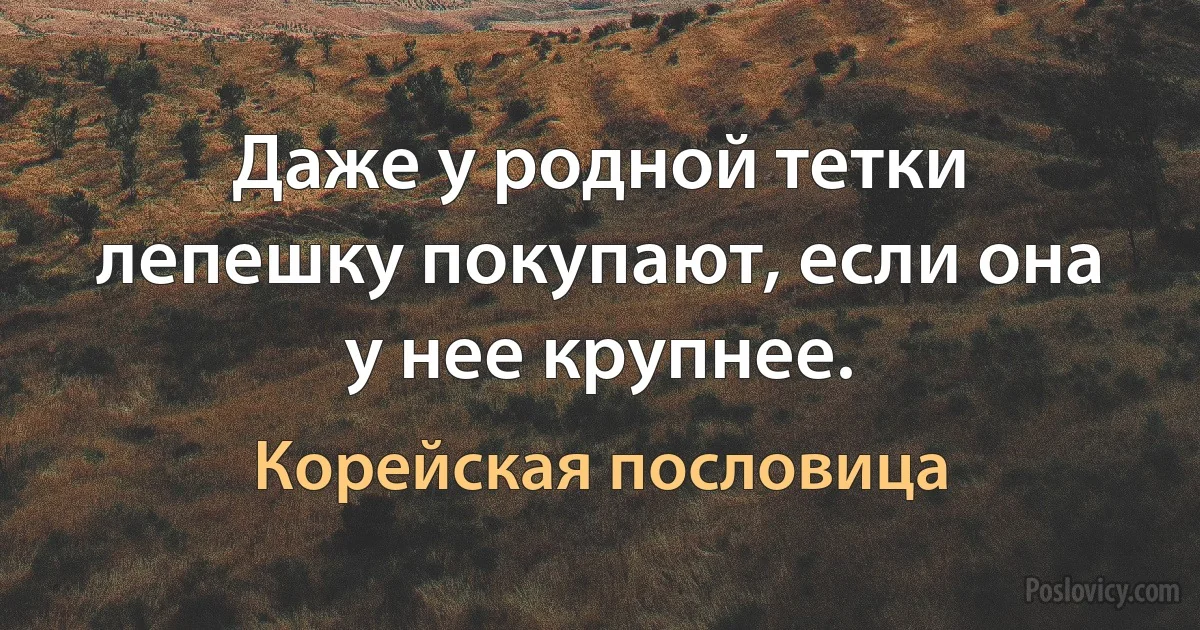 Даже у родной тетки лепешку покупают, если она у нее крупнее. (Корейская пословица)