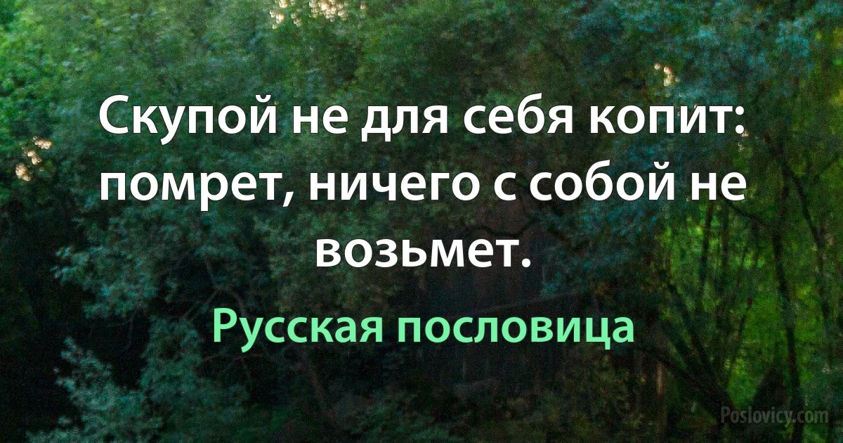 Скупой не для себя копит: помрет, ничего с собой не возьмет. (Русская пословица)