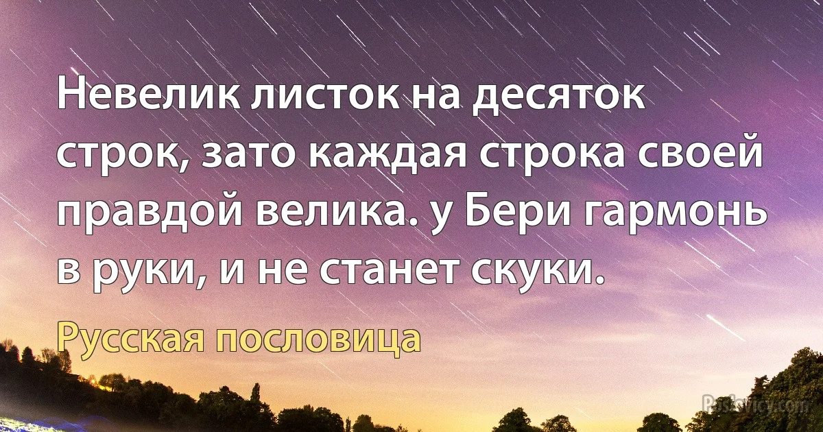 Невелик листок на десяток строк, зато каждая строка своей правдой велика. у Бери гармонь в руки, и не станет скуки. (Русская пословица)