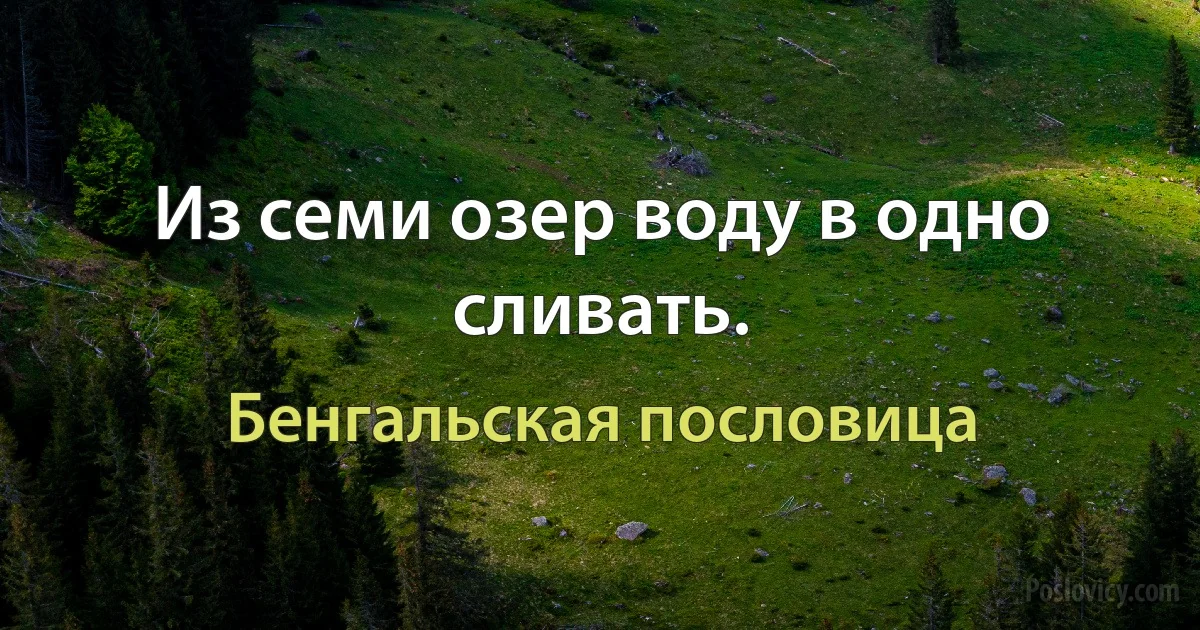 Из семи озер воду в одно сливать. (Бенгальская пословица)