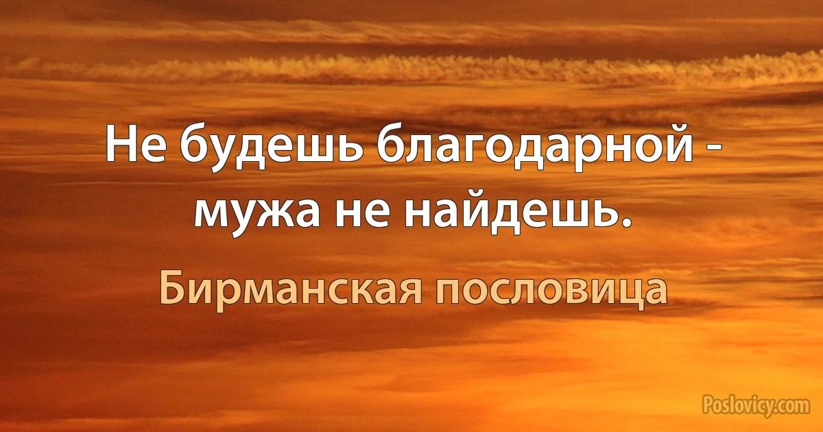 Не будешь благодарной - мужа не найдешь. (Бирманская пословица)