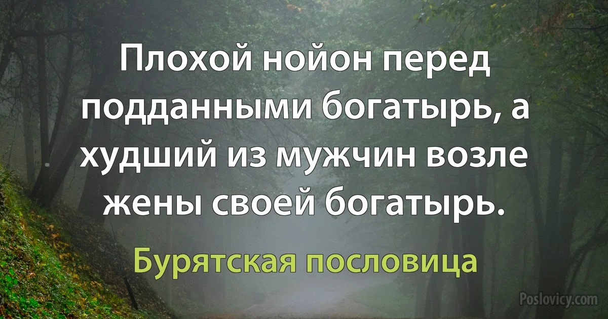 Плохой нойон перед подданными богатырь, а худший из мужчин возле жены своей богатырь. (Бурятская пословица)