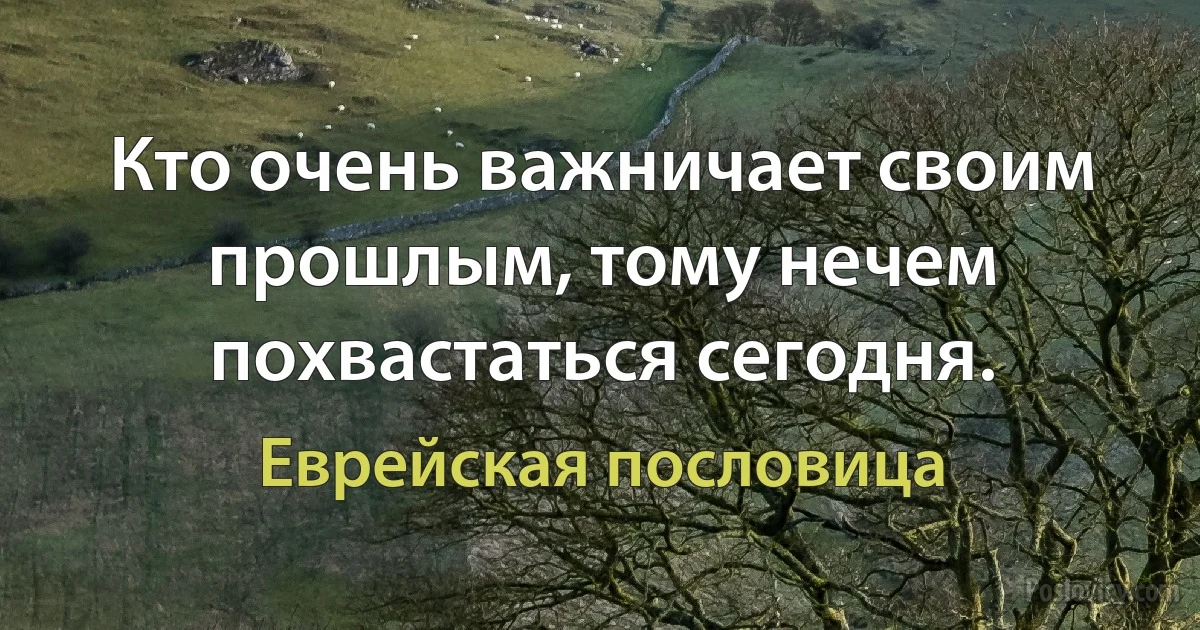 Кто очень важничает своим прошлым, тому нечем похвастаться сегодня. (Еврейская пословица)