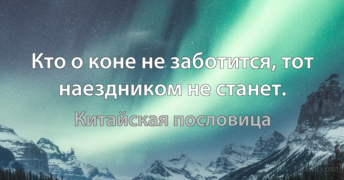 Кто о коне не заботится, тот наездником не станет. (Китайская пословица)