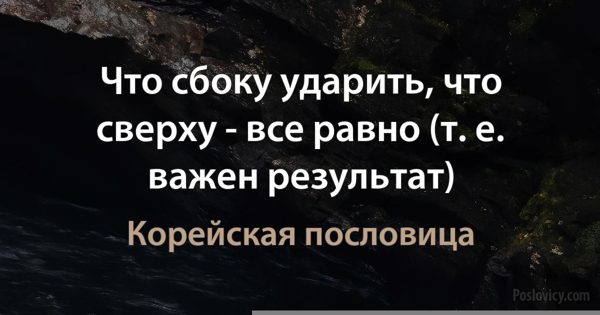 Что сбоку ударить, что сверху - все равно (т. е. важен результат) (Корейская пословица)