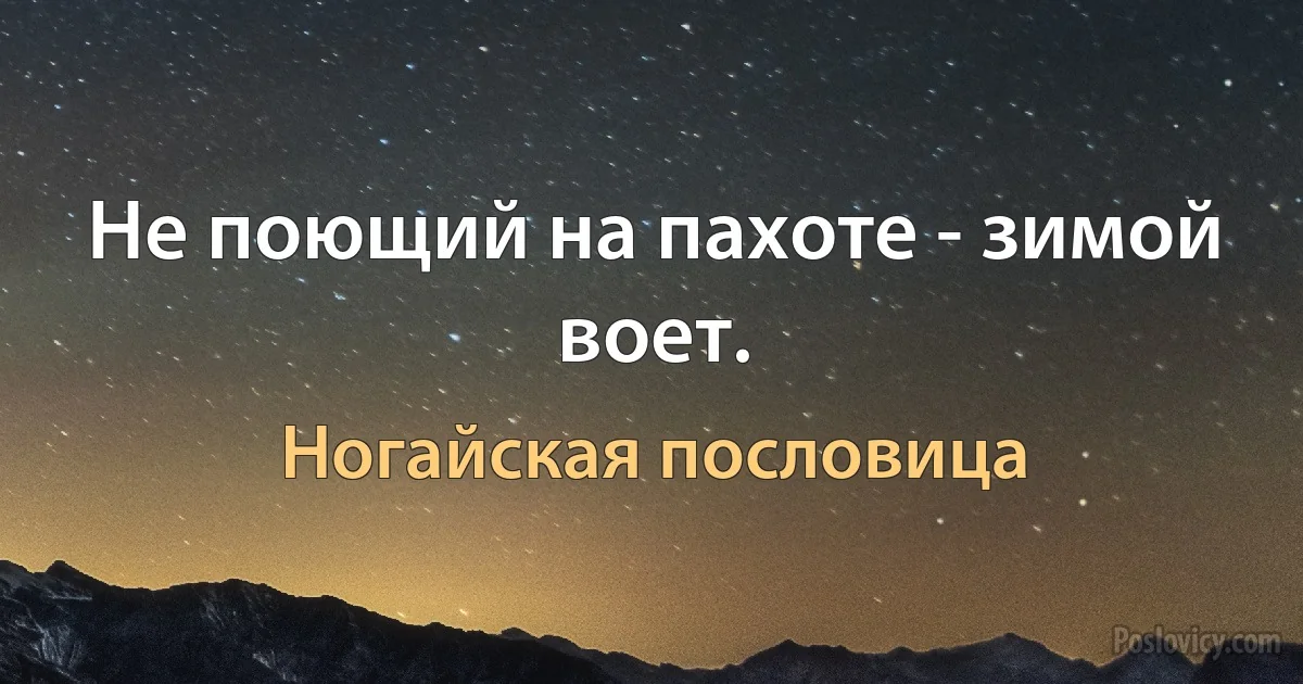 Не поющий на пахоте - зимой воет. (Ногайская пословица)