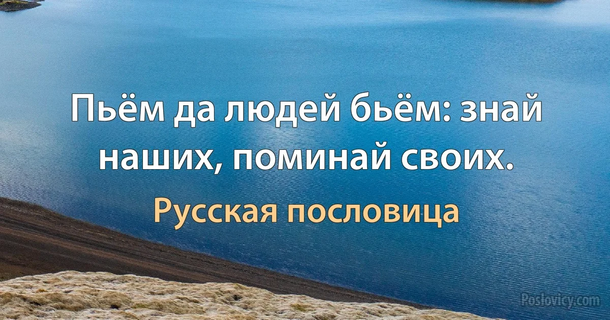 Пьём да людей бьём: знай наших, поминай своих. (Русская пословица)