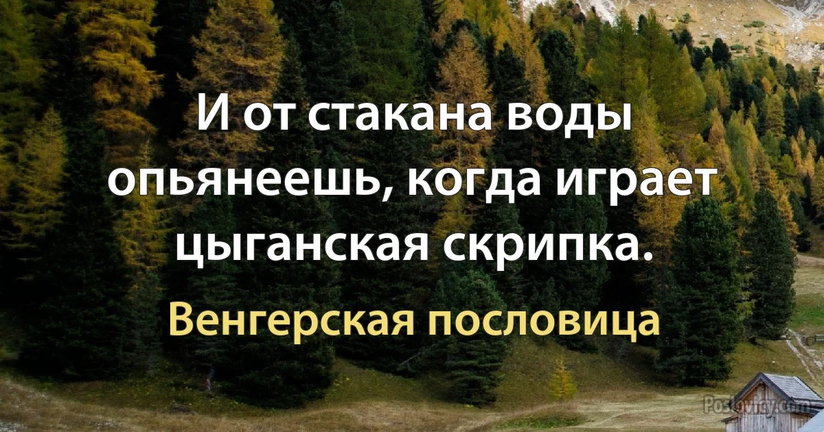 И от стакана воды опьянеешь, когда играет цыганская скрипка. (Венгерская пословица)