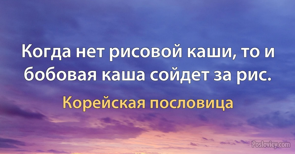 Когда нет рисовой каши, то и бобовая каша сойдет за рис. (Корейская пословица)