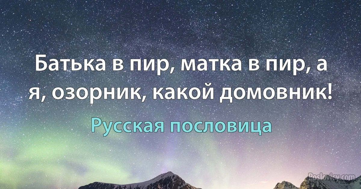 Батька в пир, матка в пир, а я, озорник, какой домовник! (Русская пословица)