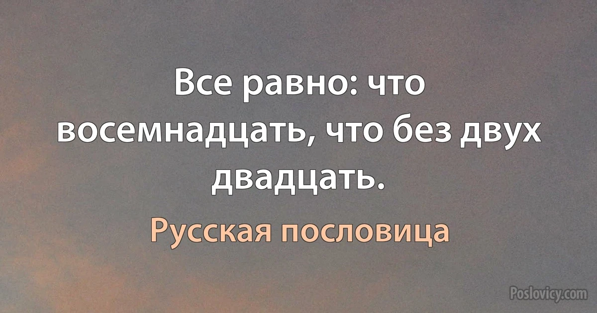 Все равно: что восемнадцать, что без двух двадцать. (Русская пословица)