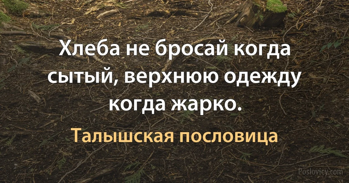 Хлеба не бросай когда сытый, верхнюю одежду когда жарко. (Талышская пословица)