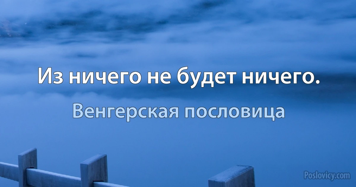 Из ничего не будет ничего. (Венгерская пословица)