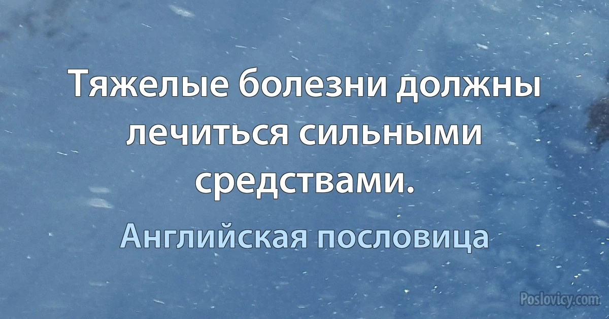 Тяжелые болезни должны лечиться сильными средствами. (Английская пословица)