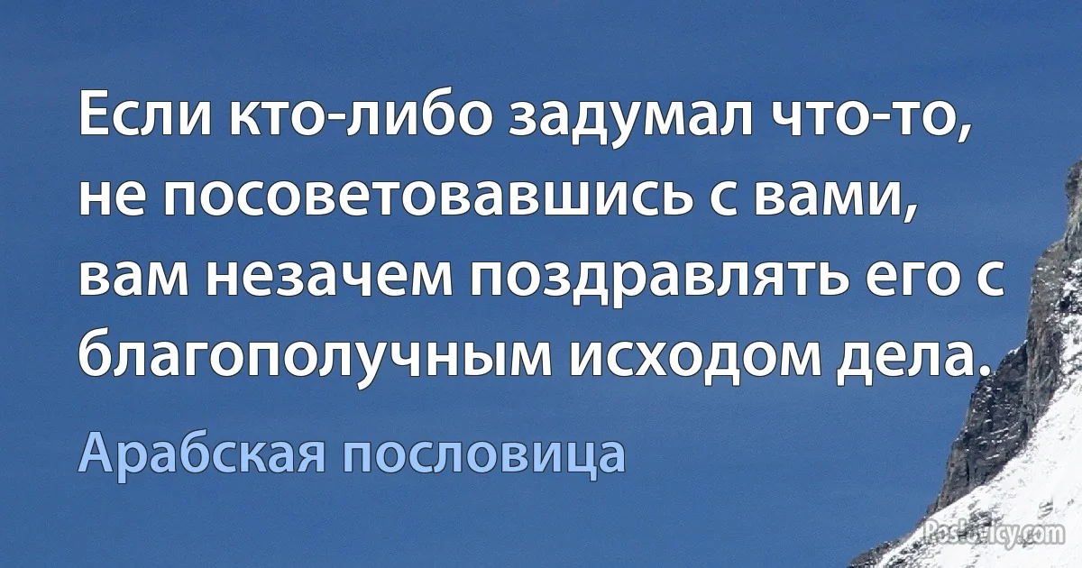 Если кто-либо задумал что-то, не посоветовавшись с вами, вам незачем поздравлять его с благополучным исходом дела. (Арабская пословица)