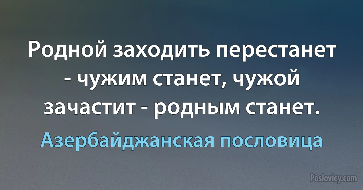 Родной заходить перестанет - чужим станет, чужой зачастит - родным станет. (Азербайджанская пословица)