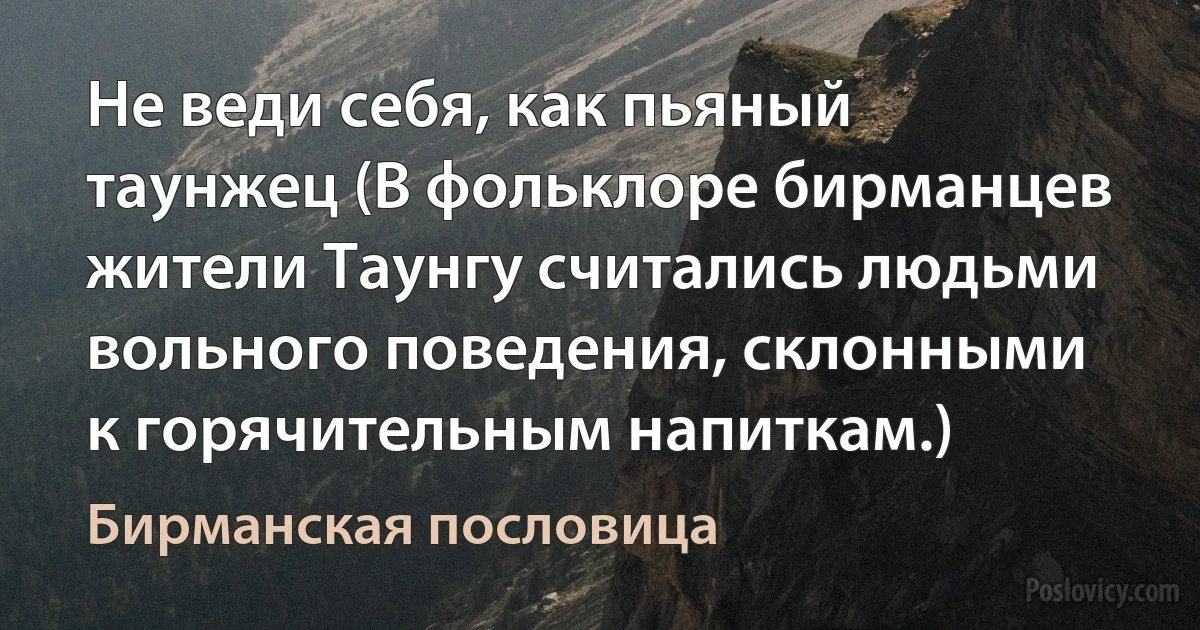 Не веди себя, как пьяный таунжец (В фольклоре бирманцев жители Таунгу считались людьми вольного поведения, склонными к горячительным напиткам.) (Бирманская пословица)