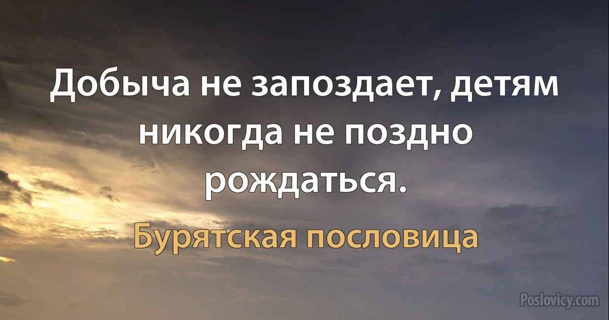 Добыча не запоздает, детям никогда не поздно рождаться. (Бурятская пословица)