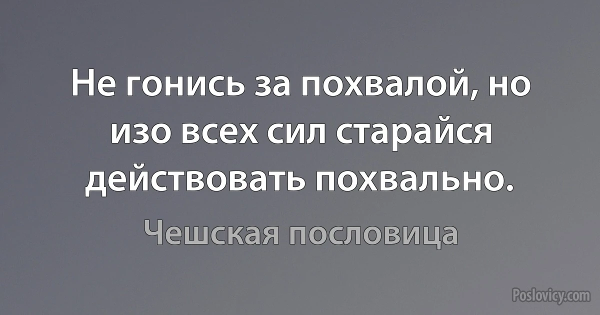 Не гонись за похвалой, но изо всех сил старайся действовать похвально. (Чешская пословица)