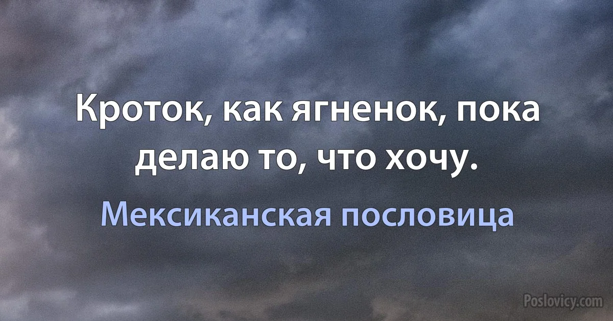 Кроток, как ягненок, пока делаю то, что хочу. (Мексиканская пословица)