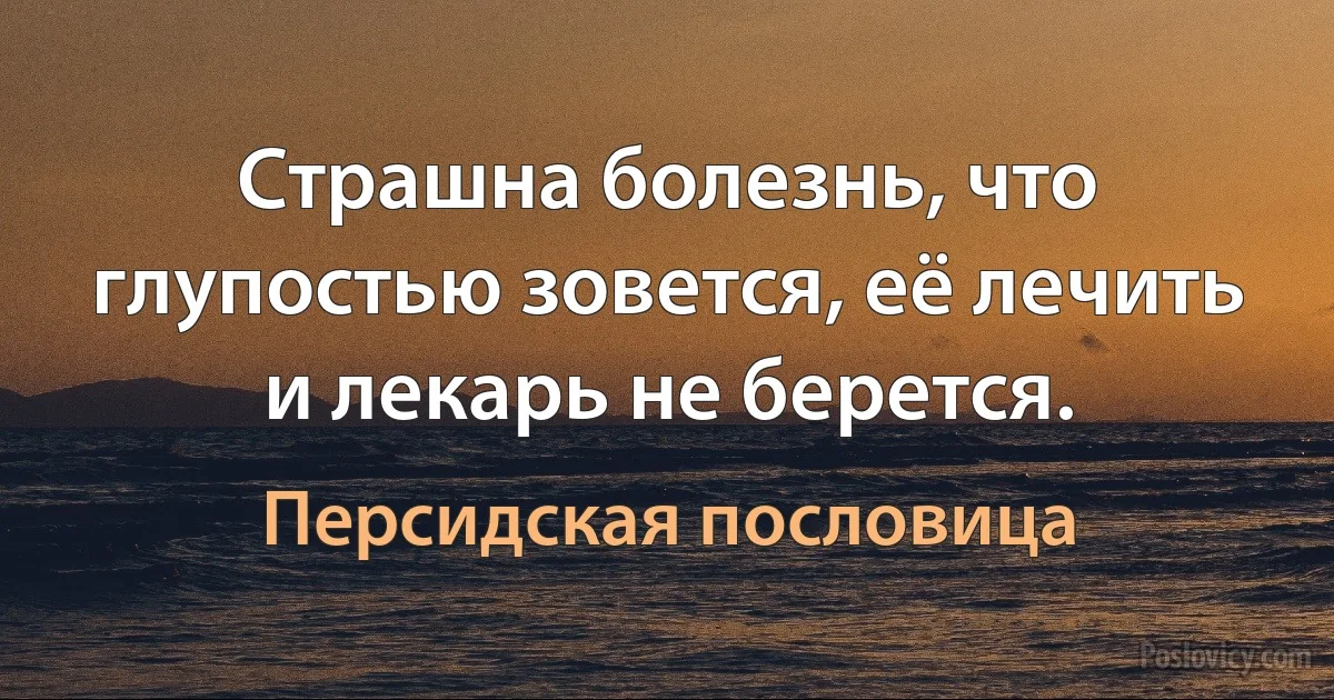 Страшна болезнь, что глупостью зовется, её лечить и лекарь не берется. (Персидская пословица)