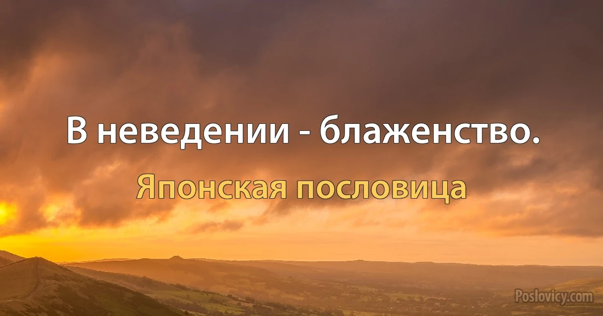 В неведении - блаженство. (Японская пословица)