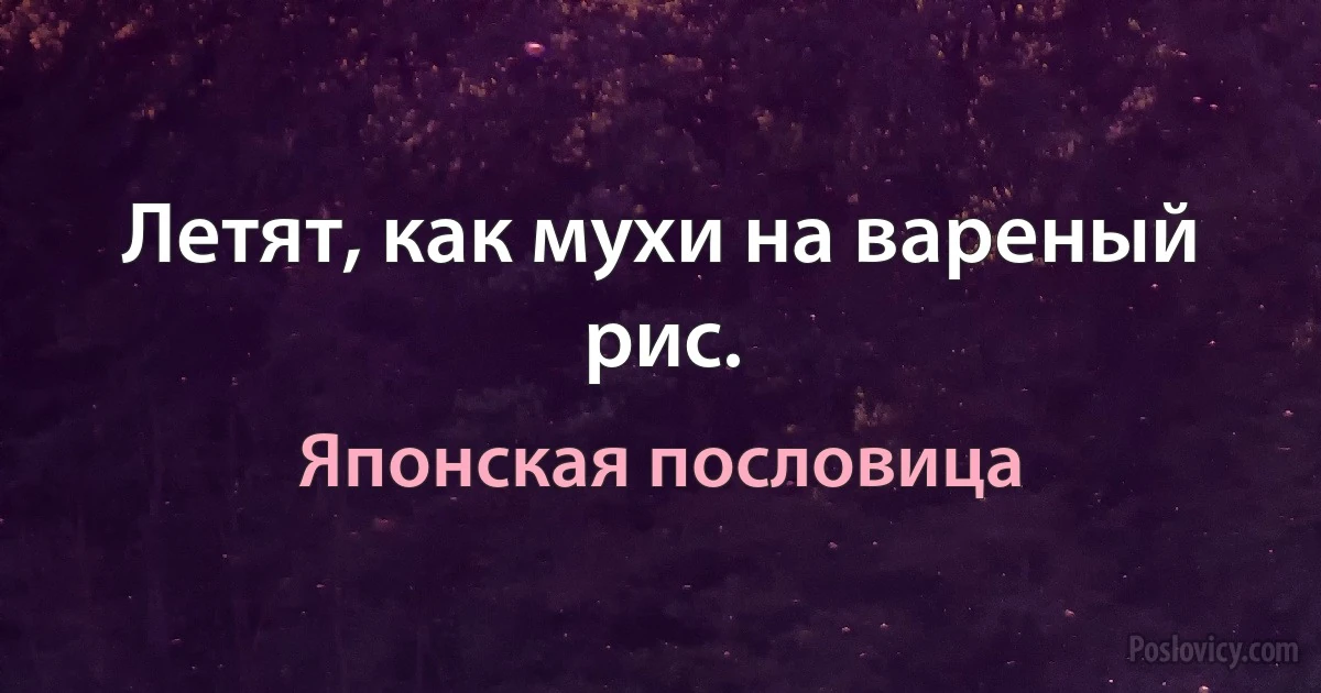 Летят, как мухи на вареный рис. (Японская пословица)