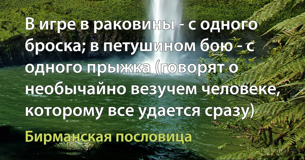 В игре в раковины - с одного броска; в петушином бою - с одного прыжка (говорят о необычайно везучем человеке, которому все удается сразу) (Бирманская пословица)