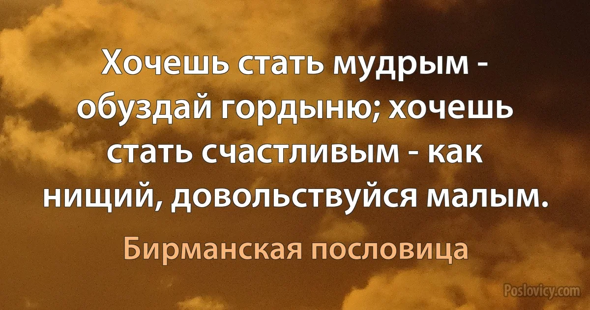 Хочешь стать мудрым - обуздай гордыню; хочешь стать счастливым - как нищий, довольствуйся малым. (Бирманская пословица)