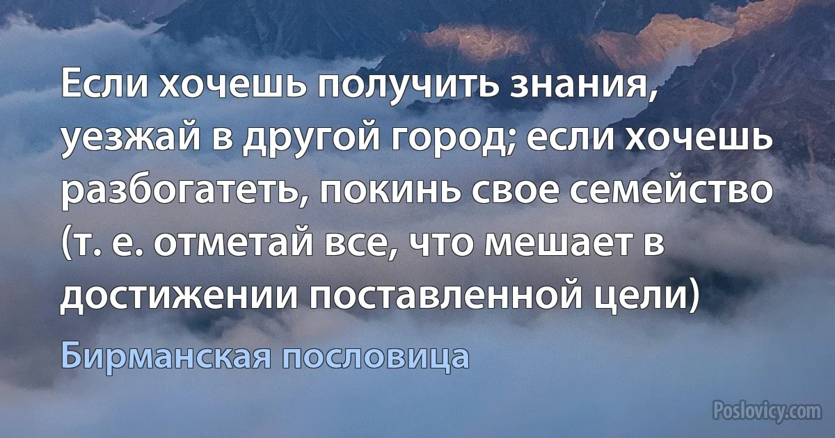 Если хочешь получить знания, уезжай в другой город; если хочешь разбогатеть, покинь свое семейство (т. е. отметай все, что мешает в достижении поставленной цели) (Бирманская пословица)