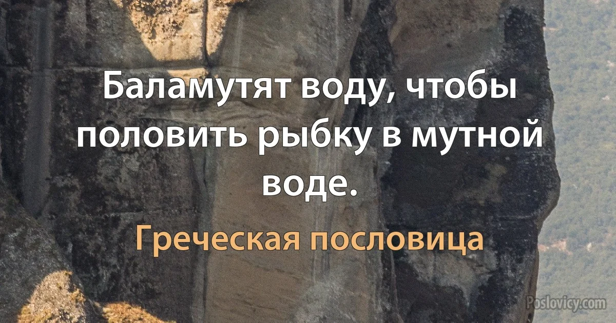 Баламутят воду, чтобы половить рыбку в мутной воде. (Греческая пословица)