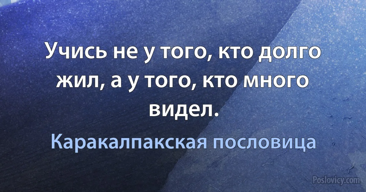 Учись не у того, кто долго жил, а у того, кто много видел. (Каракалпакская пословица)