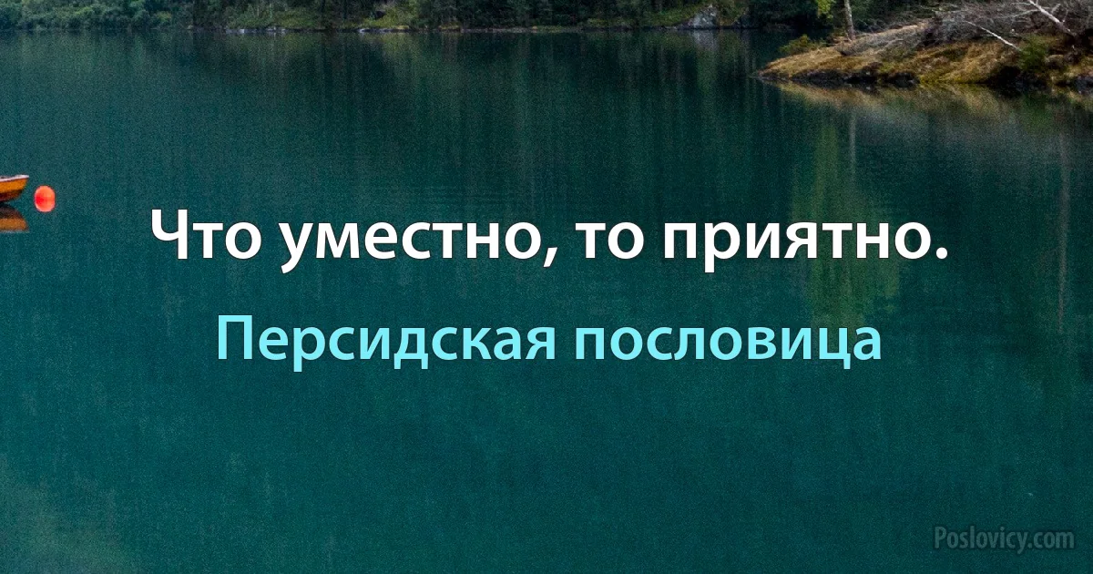 Что уместно, то приятно. (Персидская пословица)