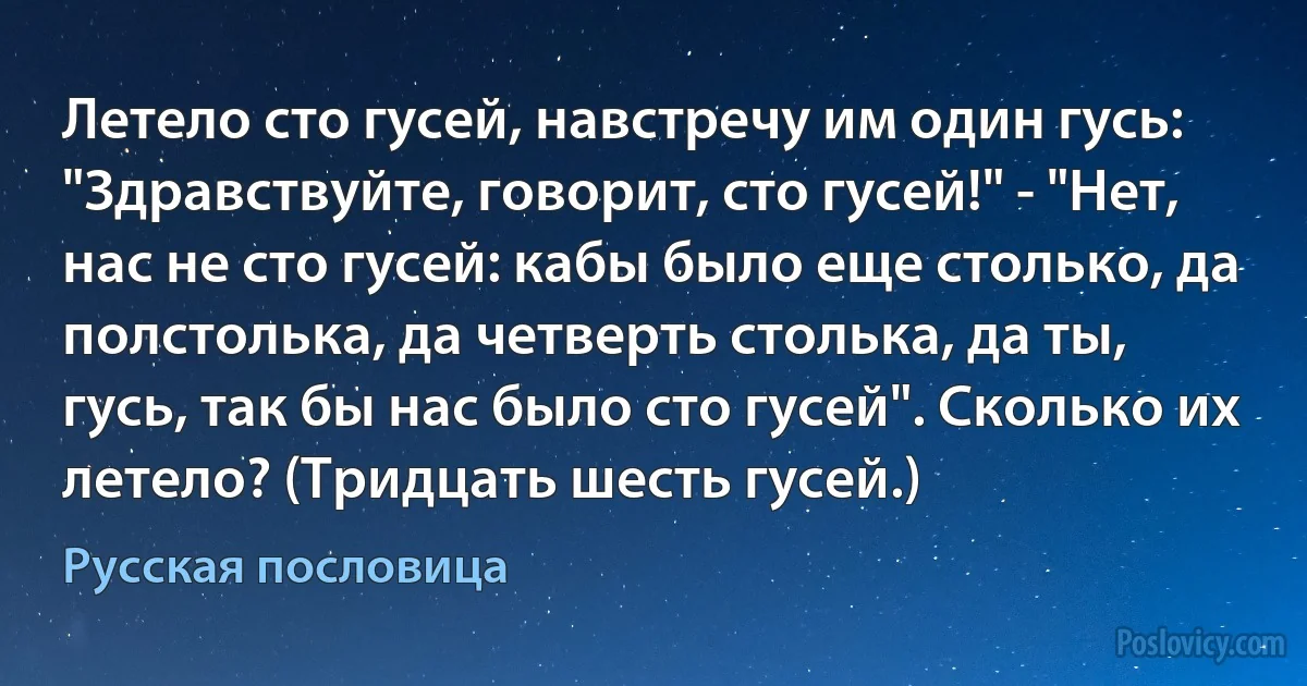 Летело сто гусей, навстречу им один гусь: "Здравствуйте, говорит, сто гусей!" - "Нет, нас не сто гусей: кабы было еще столько, да полстолька, да четверть столька, да ты, гусь, так бы нас было сто гусей". Сколько их летело? (Тридцать шесть гусей.) (Русская пословица)