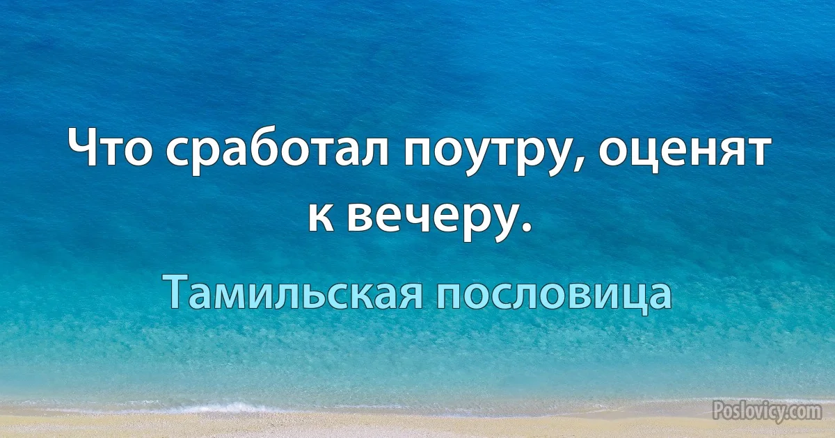 Что сработал поутру, оценят к вечеру. (Тамильская пословица)