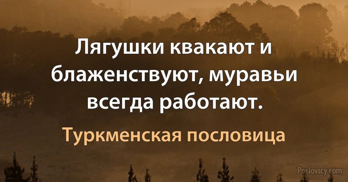 Лягушки квакают и блаженствуют, муравьи всегда работают. (Туркменская пословица)