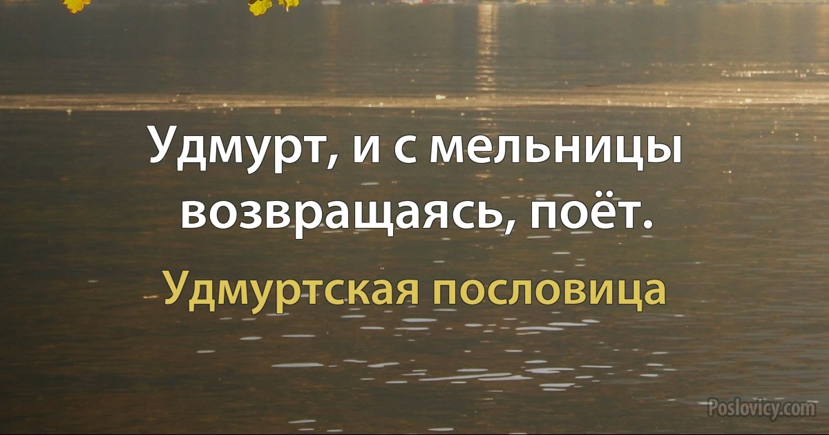 Удмурт, и с мельницы возвращаясь, поёт. (Удмуртская пословица)