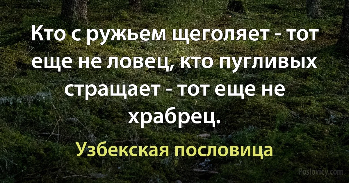 Кто с ружьем щеголяет - тот еще не ловец, кто пугливых стращает - тот еще не храбрец. (Узбекская пословица)