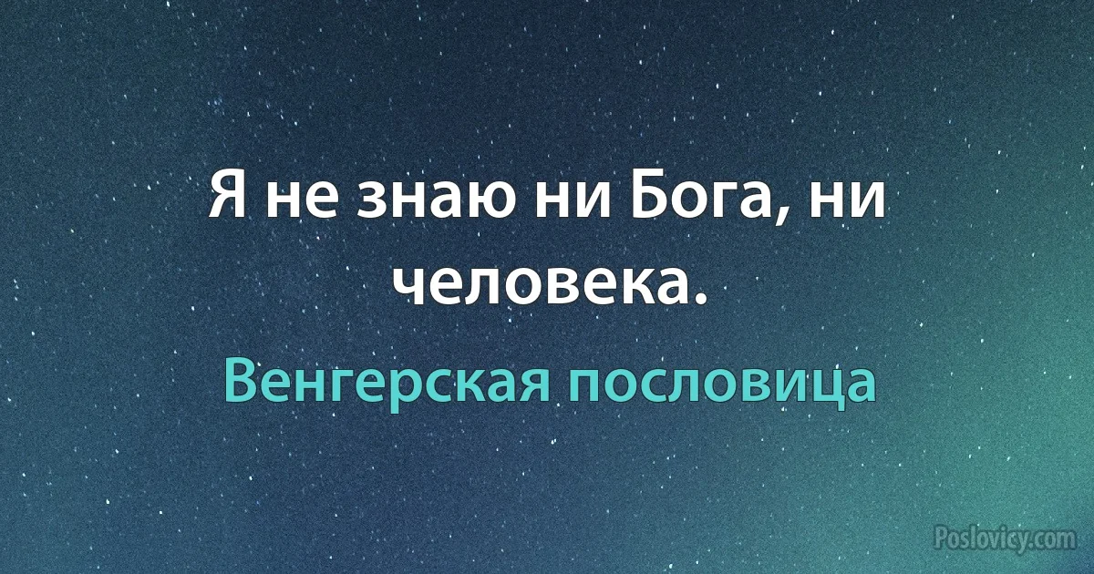 Я не знаю ни Бога, ни человека. (Венгерская пословица)