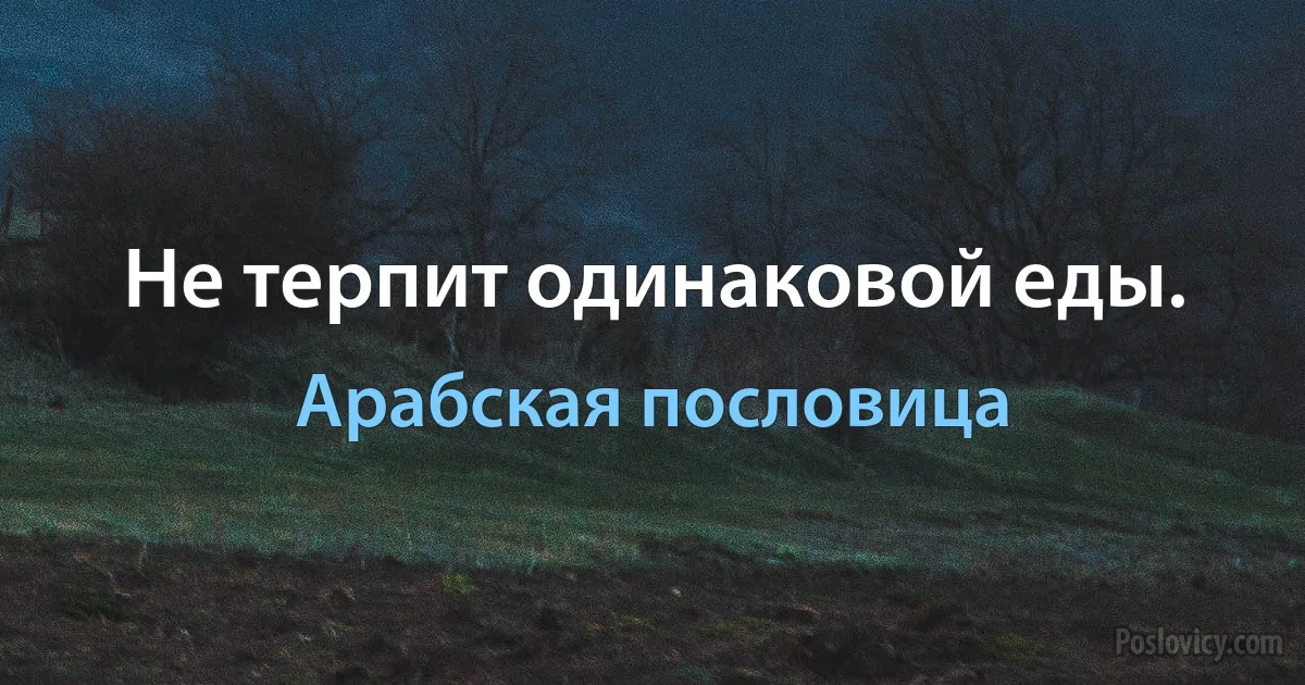 Не терпит одинаковой еды. (Арабская пословица)