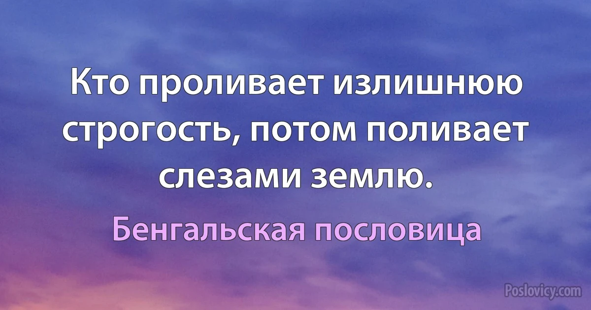 Кто проливает излишнюю строгость, потом поливает слезами землю. (Бенгальская пословица)